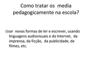 Como tratar os  media pedagogicamente na escola? Usar  novas formas de ler e escrever, usando linguagens audiovisuais e da Internet,  da imprensa, da ficção,  da publicidade, de filmes, etc. 