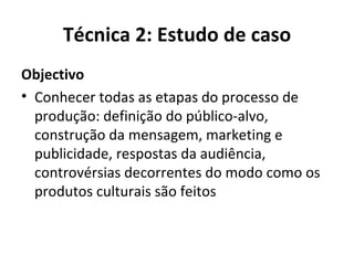 Técnica 2: Estudo de caso Objectivo Conhecer todas as etapas do processo de produção: definição do público-alvo, construção da mensagem, marketing e publicidade, respostas da audiência, controvérsias decorrentes do modo como os produtos culturais são feitos 