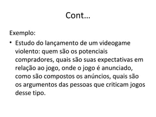 Cont… Exemplo: Estudo do lançamento de um videogame violento: quem são os potenciais compradores, quais são suas expectativas em relação ao jogo, onde o jogo é anunciado, como são compostos os anúncios, quais são os argumentos das pessoas que criticam jogos desse tipo. 