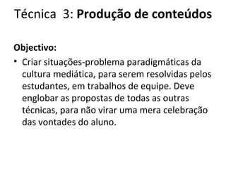 Técnica  3:  Produção de conteúdos Objectivo:  Criar situações-problema paradigmáticas da cultura mediática, para serem resolvidas pelos estudantes, em trabalhos de equipe. Deve englobar as propostas de todas as outras técnicas, para não virar uma mera celebração das vontades do aluno. 