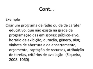 Cont… Exemplo Criar um programa de rádio ou de de caráter educativo, que não exista na grade de programação das emissoras: público-alvo, horário de exibição, duração, gênero,  plot,  vinheta de abertura e de encerramento, orçamento, captação de recursos, atribuição de tarefas, critérios de avaliação. (Siqueira, 2008: 1060) 