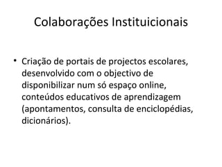Colaborações Instituicionais Criação de portais de projectos escolares, desenvolvido com o objectivo de  disponibilizar num só espaço online,  conteúdos educativos de aprendizagem (apontamentos, consulta de enciclopédias, dicionários). 