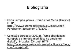 Bibliografia Carta Europeia para a Literacia dos Media [OnLine] HTTP:  http://www.euromedialiteracy.eu/index.php?Pq=charter (acesso em 7/5/2007).  Comissão Europeia (2007a),  “Uma abordagem europeia da literacia mediática no ambiente digital”, , Bruxelas. [OnLine] HTTP:  http://ec.europa.eu/avpolicy/media_literacy/docs/com/com/pt.pdf .  