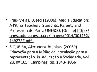 Frau-Meigs, D. (ed.) (2006), Media Education: A Kit for Teachers, Students, Parents and Professionals, Paris: UNESCO. [Online]  http://unescodoc.unesco.org/images/0014/001492/149278E.pdf.  SIQUEIRA, Alexandra  Bujokas, (20089)  Educação para a Mídia: da inoculação para a representação, in  educação e Sociedade, Vol, 28, nº 105,  Campinas, pp. 1043- 1066 