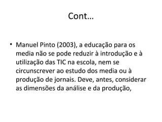 Cont… Manuel Pinto (2003), a educação para os media não se pode reduzir à introdução e à utilização das TIC na escola, nem se circunscrever ao estudo dos media ou à produção de jornais. Deve, antes, considerar as dimensões da análise e da produção,  