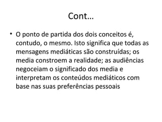 Cont… O ponto de partida dos dois conceitos é, contudo, o mesmo. Isto significa que todas as mensagens mediáticas são construídas; os media constroem a realidade; as audiências negoceiam o significado dos media e interpretam os conteúdos mediáticos com base nas suas preferências pessoais  