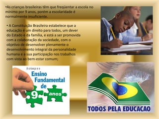 •As crianças brasileiras têm que freqüentar a escola no
mínimo por 9 anos, porém a escolaridade é
normalmente insuficiente.

• A Constituição Brasileira estabelece que a
educação é um direito para todos, um dever
do Estado e da família, e está a ser promovida
com a colaboração da sociedade, com o
objetivo de desenvolver plenamente o
desenvolvimento integral da personalidade
humana e a sua participação nos trabalhos
com vista ao bem-estar comum;
 