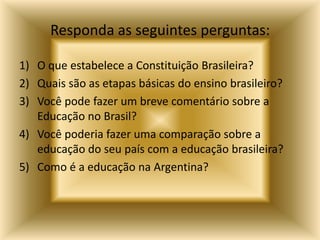 Responda as seguintes perguntas:

1) O que estabelece a Constituição Brasileira?
2) Quais são as etapas básicas do ensino brasileiro?
3) Você pode fazer um breve comentário sobre a
   Educação no Brasil?
4) Você poderia fazer uma comparação sobre a
   educação do seu país com a educação brasileira?
5) Como é a educação na Argentina?
 