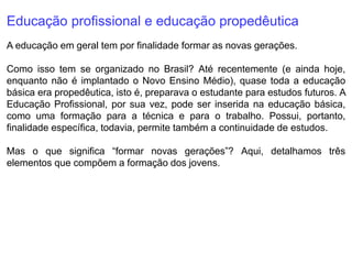 Educação profissional e educação propedêutica
A educação em geral tem por finalidade formar as novas gerações.
Como isso tem se organizado no Brasil? Até recentemente (e ainda hoje,
enquanto não é implantado o Novo Ensino Médio), quase toda a educação
básica era propedêutica, isto é, preparava o estudante para estudos futuros. A
Educação Profissional, por sua vez, pode ser inserida na educação básica,
como uma formação para a técnica e para o trabalho. Possui, portanto,
finalidade específica, todavia, permite também a continuidade de estudos.
Mas o que significa “formar novas gerações”? Aqui, detalhamos três
elementos que compõem a formação dos jovens.
 