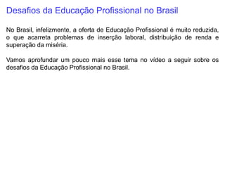 Desafios da Educação Profissional no Brasil
No Brasil, infelizmente, a oferta de Educação Profissional é muito reduzida,
o que acarreta problemas de inserção laboral, distribuição de renda e
superação da miséria.
Vamos aprofundar um pouco mais esse tema no vídeo a seguir sobre os
desafios da Educação Profissional no Brasil.
 