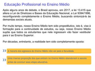 Educação Profissional no Ensino Médio
Após alguns anos de debate, o Brasil aprovou, em 2017, a lei 13.415 que
altera a Lei de Diretrizes e Bases da Educação Nacional, a Lei 9394/1996,
reconfigurando completamente o Ensino Médio, buscando sintonizá-lo às
demandas sociais atuais.
Por muito tempo, nosso Ensino Médio tem sido propedêutico, isto é, visa à
formação para a continuidade de estudos, ou seja, nosso Ensino Médio
supõe que todos os estudantes que nele ingressam vão fazer vestibular
para ir ao Ensino Superior.
Por décadas, entretanto, a realidade tem sido completamente oposta:
 