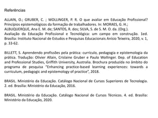 Referências
ALLAIN, O.; GRUBER, C. ; WOLLINGER, P. R. O que avaliar em Educação Profissional?
Princípios epistemológicos da formação de trabalhadores. In: MORAES, G. H.;
ALBUQUERQUE, Ana E. M. de; SANTOS, R. dos; SILVA, S. de S. M. O. da. (Org.).
Avaliação da Educação Profissional e Tecnológica: um campo em construção. 1ed.
Brasília: Instituto Nacional de Estudos e Pesquisas Educacionais Anísio Teixeira, 2020, v. 1,
p. 33-62.
BILLETT, S. Aprendendo profissões pela prática: currículo, pedagogia e epistemologia da
prática. Tradução: Olivier Allain, Crislaine Gruber e Paulo Wollinger. Dep. of Education
and Professional Studies, Griffith University, Australia. Brochura produzida no âmbito do
programa de pesquisa “Enhancing practice-based learning experiences: towards a
curriculum, pedagogic and epistemology of practice”, 2018.
BRASIL. Ministério da Educação. Catálogo Nacional de Cursos Superiores de Tecnologia.
2. ed. Brasília: Ministério da Educação, 2016.
BRASIL. Ministério da Educação. Catálogo Nacional de Cursos Técnicos. 4. ed. Brasília:
Ministério da Educação, 2020.
 