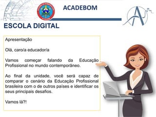 ACADEBOM
Apresentação
Olá, caro/a educador/a
Vamos começar falando da Educação
Profissional no mundo contemporâneo.
Ao final da unidade, você será capaz de
comparar o cenário da Educação Profissional
brasileira com o de outros países e identificar os
seus principais desafios.
Vamos lá?!
 