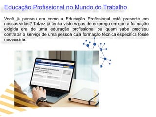 Educação Profissional no Mundo do Trabalho
Você já pensou em como a Educação Profissional está presente em
nossas vidas? Talvez já tenha visto vagas de emprego em que a formação
exigida era de uma educação profissional ou quem sabe precisou
contratar o serviço de uma pessoa cuja formação técnica específica fosse
necessária.
 