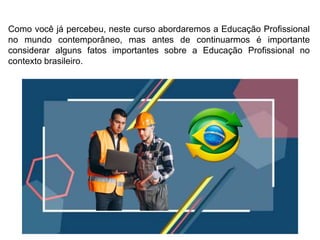 Como você já percebeu, neste curso abordaremos a Educação Profissional
no mundo contemporâneo, mas antes de continuarmos é importante
considerar alguns fatos importantes sobre a Educação Profissional no
contexto brasileiro.
 