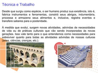 Técnica e Trabalho
Desde que surgiu como espécie, o ser humano produz sua existência, isto é,
fabrica instrumentos e ferramentas, constrói seus abrigos, indumentária,
processa e armazena seus alimentos e, inclusive, registra eventos e
transfere saberes para a posteridade.
À medida que evolui, surgem novas atividades, advindas de necessidades
de vida ou de práticas culturais que vão sendo incorporadas às novas
gerações. Isso vale tanto para o que entendemos como necessidades para
sobreviver quanto para todas as atividades advindas de nossas culturas
(artes, ciências, crenças, etc.).
 