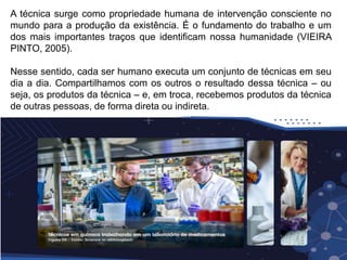 A técnica surge como propriedade humana de intervenção consciente no
mundo para a produção da existência. É o fundamento do trabalho e um
dos mais importantes traços que identificam nossa humanidade (VIEIRA
PINTO, 2005).
Nesse sentido, cada ser humano executa um conjunto de técnicas em seu
dia a dia. Compartilhamos com os outros o resultado dessa técnica – ou
seja, os produtos da técnica – e, em troca, recebemos produtos da técnica
de outras pessoas, de forma direta ou indireta.
 