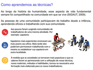 Como aprendemos as técnicas?
Ao longo da história da humanidade, esse aspecto de vida fundamental
sempre foi compartilhado na comunidade em que se vive (SIGAUT, 2009).
As pessoas de uma comunidade participavam do trabalho desde a infância,
aprendendo ofícios e trabalhando com sua comunidade.
Aos poucos foram surgindo comunidades de
trabalhadores de uma mesma atividade. Por
exemplo: sapataria.
Sapateiros mais experientes ensinavam aos
mais jovens seu ofício. Mais tarde eles
poderiam permanecer trabalhando com o
mestre ou estabelecer sua sapataria em
outra localidade.
À medida que as sociedades se tornaram mais populosas e que os
saberes foram se aprimorando com a utilização de novas técnicas,
novos materiais, métodos e habilidades, tornou-se necessária uma
formação mais elaborada para os novos trabalhadores.
 