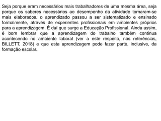 Seja porque eram necessários mais trabalhadores de uma mesma área, seja
porque os saberes necessários ao desempenho da atividade tornaram-se
mais elaborados, o aprendizado passou a ser sistematizado e ensinado
formalmente, através de experientes profissionais em ambientes próprios
para a aprendizagem. É daí que surge a Educação Profissional. Ainda assim,
é bom lembrar que a aprendizagem do trabalho também continua
acontecendo no ambiente laboral (ver a este respeito, nas referências,
BILLETT, 2018) e que esta aprendizagem pode fazer parte, inclusive, da
formação escolar.
 