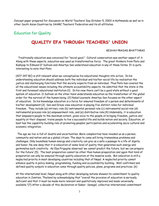 Concept paper prepared for discussion on World Teachers’ Day October 5, 2003 in Kathmandu as well as in
other South Asian Countries by SAARC Teachers’ Federation and its all affiliates.


Education for Quality

              QUALITY EFA THROUGH TEACHERS' UNION
                                                                               KESHAV PRASAD BHATTARAI

   Traditionally education was conceived for "social good." Cultural conservation was another aspect of it.
 Along with these aspects, education was used as transformative force. The great thinkers from Plato and
 Kashyap to Edmund O’ Sullivan and Amartya Sen understood education in any of these forms. It is quite
 interesting to note that Plato

 (427-347 BC) is still relevant when we conceptualize his educational thoughts into action. In his
 understanding education should address both the individual and his/her social life by realization the
 justice and discharging functions that the society expects from an individual. Thus Plato has covered the
 all the educational issues including the ultimate accountability aspects. He admitted that the state is the
 first and foremost educational institution (1) In his view there can’t be a good state without a good
 system of education .O Sullivan on the other hand understands education as the transformer of the global
 order for the survival of the human being. (2) Nobel Laureate Amartya Sen focuses on the other aspect
 of education. In his knowledge education is a force for ensured freedom of a person and determinants of
 his/her development.(3) Sen and Dreze view education in playing five distinct roles for individual
 freedom. They include (a) intrinsic role (b) instrumental personal role (c) instrumental social role (d)
 instrumental process role (e) empowerment role, and (e) distributive role.(4) Undeniably, it is education
 that empowers people to the maximum extent, gives voice to the people at bringing freedom, justice and
 equality at their disposal, trains people to live a successful life and builds nation and society. Education, at
 best has the capability building role at promoting peoples’ participation and accelerating socio-cultural and
 economic integration.

  The age we live is full of doubts and uncertainties. More complexities have invaded us as a person,
 community and nation and as a global citizen. The days to come will bring tremendous problems and
 challenges. Only boundless human energy and creativity can give us a safe a passage to a life of dignity
 and honor. No one deny that it is education of some level of quality that generates such energy and
 germinates such creativity. As Ilya Prigogine observed ‘we cannot predict the future, but we can prepare
 for the future’ (5). The best preparation cannot be other than human preparation and again that kind of
 preparation can only be ensured through quality education at the massive scale. But education is still a
 neglected priority in most developing countries including that of Nepal. A neglected priority cannot
 enhance quality in policy making, programming, funding and accountability building. .Well confirmed and
 defined quality outputs in education come through quality policies, plans, programs and practices. (6)

 At the international level, Nepal along with other developing nations showed its commitment to quality
 education in Jomtien, Thailand by acknowledging that “overall the provision of education is seriously
 deficient and that it must be made more relevant and qualitatively improved and made universally
 available."(7) After a decade of this declaration at Dakar- Senegal, collective international commitment

                                                       1
 
