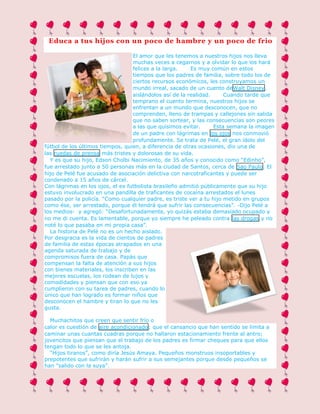 Educa a tus hijos con un poco de hambre y un poco de frio
El amor que les tenemos a nuestros hijos nos lleva
muchas veces a cegarnos y a olvidar lo que los hará
felices a la larga.
Es muy común en estos
tiempos que los padres de familia, sobre todo los de
ciertos recursos económicos, les construyamos un
mundo irreal, sacado de un cuento deWalt Disney,
aislándolos así de la realidad.
Cuando tarde que
temprano el cuento termina, nuestros hijos se
enfrentan a un mundo que desconocen, que no
comprenden, lleno de trampas y callejones sin salida
que no saben sortear, y las consecuencias son peores
a las que quisimos evitar.
Esta semana la imagen
de un padre con lágrimas en los ojos nos conmovió
profundamente. Se trata de Pelé, el gran ídolo del
fútbol de los últimos tiempos, quien, a diferencia de otras ocasiones, dio una de
las ruedas de prensa más tristes y dolorosas de su vida.
Y es que su hijo, Edson Cholbi Nacimiento, de 35 años y conocido como “Edinho”,
fue arrestado junto a 50 personas más en la ciudad de Santos, cerca de Sao Paulo. El
hijo de Pelé fue acusado de asociación delictiva con narcotraficantes y puede ser
condenado a 15 años de cárcel.
Con lágrimas en los ojos, el ex futbolista brasileño admitió públicamente que su hijo
estuvo involucrado en una pandilla de traficantes de cocaína arrestados el lunes
pasado por la policía. “Como cualquier padre, es triste ver a tu hijo metido en grupos
como ése, ser arrestado, porque él tendrá que sufrir las consecuencias”. -Dijo Pelé a
los medios- y agregó: “Desafortunadamente, yo quizás estaba demasiado ocupado y
no me di cuenta. Es lamentable, porque yo siempre he peleado contra las drogas y no
noté lo que pasaba en mi propia casa”.
La historia de Pelé no es un hecho aislado.
Por desgracia es la vida de cientos de padres
de familia de estas épocas atrapados en una
agenda saturada de trabajo y de
compromisos fuera de casa. Papás que
compensan la falta de atención a sus hijos
con bienes materiales, los inscriben en las
mejores escuelas, los rodean de lujos y
comodidades y piensan que con eso ya
cumplieron con su tarea de padres, cuando lo
único que han logrado es formar niños que
desconocen el hambre y tiran lo que no les
gusta.
Muchachitos que creen que sentir frío o
calor es cuestión de aire acondicionado; que el cansancio que han sentido se limita a
caminar unas cuantas cuadras porque no hallaron estacionamiento frente al antro;
jovencitos que piensan que el trabajo de los padres es firmar cheques para que ellos
tengan todo lo que se les antoja.
“Hijos tiranos”, como diría Jesús Amaya. Pequeños monstruos insoportables y
prepotentes que sufrirán y harán sufrir a sus semejantes porque desde pequeños se
han “salido con la suya”.

 