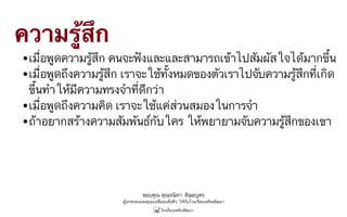 ขอบคุณ คุณธนิดา ดิษยบุตร
ผู้ปกครองและคุณแม่ที่มอบสิ่งดีๆ ให้กับโรงเรียนเพลินพัฒนา
ความรู้สึก
•เมื่อพูดความรู้สึก คนจะฟังและและสามารถเข้าไปสัมผัสใจได้มากขึ้น
•เมื่อพูดถึงความรู้สึก เราจะใช้ทั้งหมดของตัวเราไปจับความรู้สึกที่เกิด
ขึ้นทำให้มีความทรงจำที่ดีกว่า
•เมื่อพูดถึงความคิด เราจะใช้แค่ส่วนสมองในการจำ
•ถ้าอยากสร้างความสัมพันธ์กับใคร ให้พยายามจับความรู้สึกของเขา
 