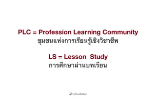PLC = Profession Learning Community
ชุมชนแห่งการเรียนรู้เชิงวิชาชีพ
LS = Lesson Study
การศึกษาผ่านบทเรียน
 
