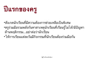 ปีแรกของครู
•สังเกตนักเรียนที่มีความต้องการช่วยเหลือเป็นพิเศษ
•ครูร่วมมือรวมพลังกันหาสาเหตุนักเรียนที่เรียนรู้ไม่ได้/มีปัญหา 
ด้านพฤติกรรม...อย่าต่อว่านักเรียน
•ให้การเรียนแต่ละวันมีกิจกรรมที่นักเรียนต้องร่วมมือกัน
 