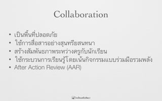Collaboration
• เป็นพื้นที่ปลอดภัย
• ใช้การสื่อสารอย่างสุนทรียสนทนา
• สร้างสัมพันธภาพระหว่างครูกับนักเรียน
• ใช้กระบวนการเรียนรู้โดยเน้นกิจกรรมแบบร่วมมือรวมพลัง
• After Action Review (AAR)
 
