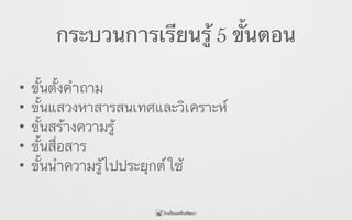 กระบวนการเรียนรู้ 5 ขั้นตอน
• ขั้นตั้งคำถาม
• ขั้นแสวงหาสารสนเทศและวิเคราะห์
• ขั้นสร้างความรู้
• ขั้นสื่อสาร
• ขั้นนำความรู้ไปประยุกต์ใช้
 