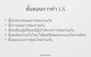 ขั้นตอนการทำ LS
• ขั้นวิเคราะห์แผนการสอนร่วมกัน
• ขั้นวางแผนการสอนร่วมกัน
• ขั้นลงมือปฏิบัติและมีผู้เข้าสังเกตการสอนร่วมกัน
• ขั้นสะท้อนร่วมกันโดยใช้สุนทรียสนทนาแบบกัลยาณมิตร
• ขั้นออกแบบการสอนใหม่ร่วมกัน
 