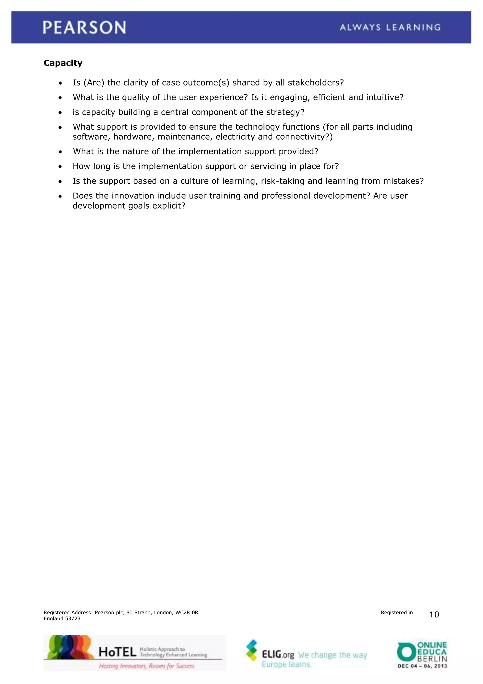 Capacity
Is (Are) the clarity of case outcome(s) shared by all stakeholders?
What is the quality of the user experience? Is it engaging, efficient and intuitive?
is capacity building a central component of the strategy?
What support is provided to ensure the technology functions (for all parts including
software, hardware, maintenance, electricity and connectivity?)
What is the nature of the implementation support provided?
How long is the implementation support or servicing in place for?
Is the support based on a culture of learning, risk-taking and learning from mistakes?
Does the innovation include user training and professional development? Are user
development goals explicit?

Registered Address: Pearson plc, 80 Strand, London, WC2R 0RL
England 53723

Registered in

10

 