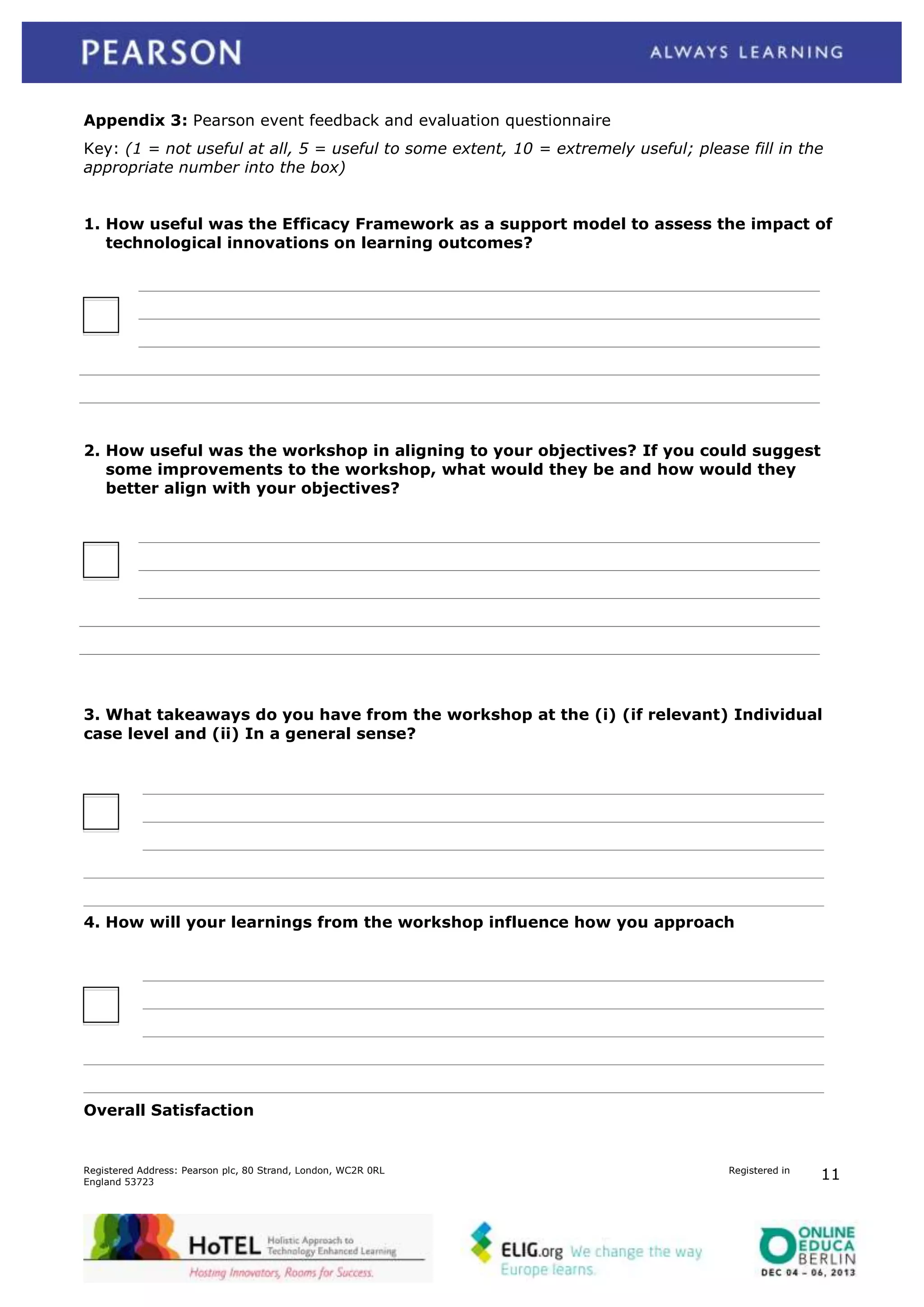 Appendix 3: Pearson event feedback and evaluation questionnaire
Key: (1 = not useful at all, 5 = useful to some extent, 10 = extremely useful; please fill in the
appropriate number into the box)
1. How useful was the Efficacy Framework as a support model to assess the impact of
technological innovations on learning outcomes?

2. How useful was the workshop in aligning to your objectives? If you could suggest
some improvements to the workshop, what would they be and how would they
better align with your objectives?

3. What takeaways do you have from the workshop at the (i) (if relevant) Individual
case level and (ii) In a general sense?

4. How will your learnings from the workshop influence how you approach

Overall Satisfaction

Registered Address: Pearson plc, 80 Strand, London, WC2R 0RL
England 53723

Registered in

11

 