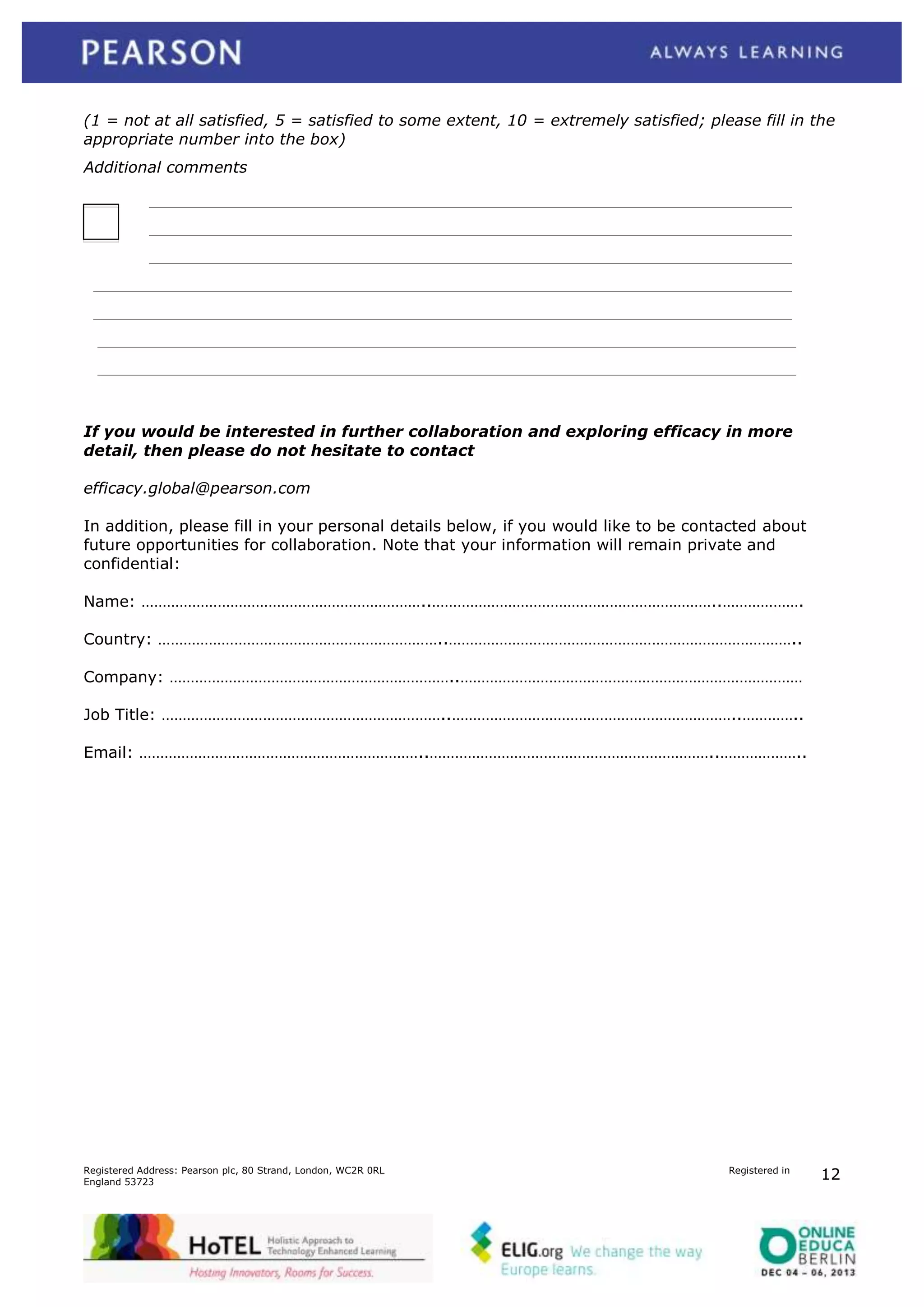 (1 = not at all satisfied, 5 = satisfied to some extent, 10 = extremely satisfied; please fill in the
appropriate number into the box)
Additional comments

If you would be interested in further collaboration and exploring efficacy in more
detail, then please do not hesitate to contact
efficacy.global@pearson.com
In addition, please fill in your personal details below, if you would like to be contacted about
future opportunities for collaboration. Note that your information will remain private and
confidential:
Name: …………………………………………………………..…………………………………………………………..……………….
Country: …………………………………………………………..………………………………………………………………………..
Company: …………………………………………………………..………………………………………………………………………
Job Title: …………………………………………………………..…………………………………………………………..…………..
Email: …………………………………………………………..…………………………………………………………..………………..

Registered Address: Pearson plc, 80 Strand, London, WC2R 0RL
England 53723

Registered in

12

 