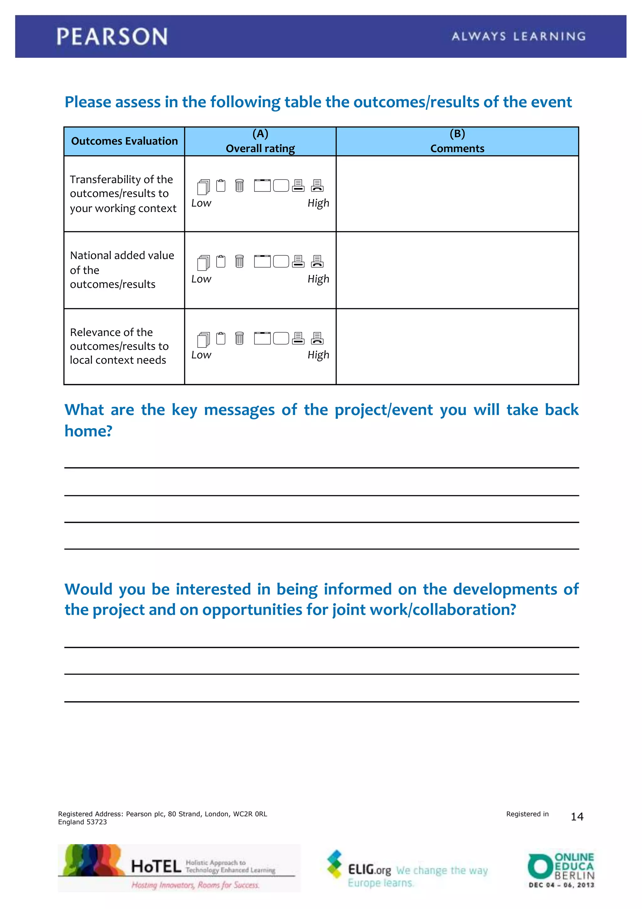 Please assess in the following table the outcomes/results of the event
(A)
Overall rating

Outcomes Evaluation
Transferability of the
outcomes/results to
your working context

(B)
Comments

1 2 3 456 7
Low

National added value
of the
outcomes/results

Low

Relevance of the
outcomes/results to
local context needs

Low

High

1 2 3 456 7
High

1 2 3 456 7
High

What are the key messages of the project/event you will take back
home?

Would you be interested in being informed on the developments of
the project and on opportunities for joint work/collaboration?

Registered Address: Pearson plc, 80 Strand, London, WC2R 0RL
England 53723

Registered in

14

 