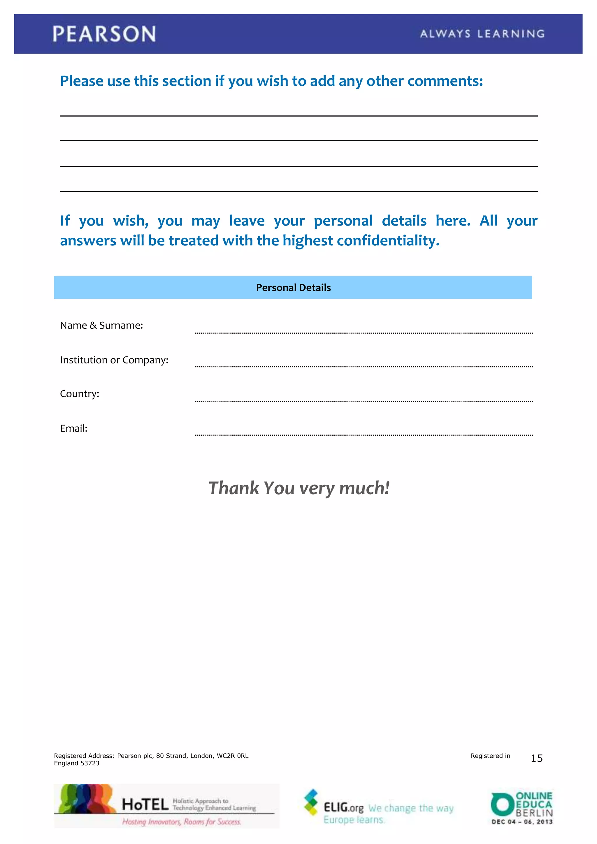 Evaluation Questionnaire HoTEL events

Please use this section if you wish to add any other comments:

If you wish, you may leave your personal details here. All your
answers will be treated with the highest confidentiality.
Personal Details
Name & Surname:
Institution or Company:
Country:
Email:

Thank You very much!

Registered Address: Pearson plc, 80 Strand, London, WC2R 0RL
England 53723

Registered in

HoTEL | page

15
1

 