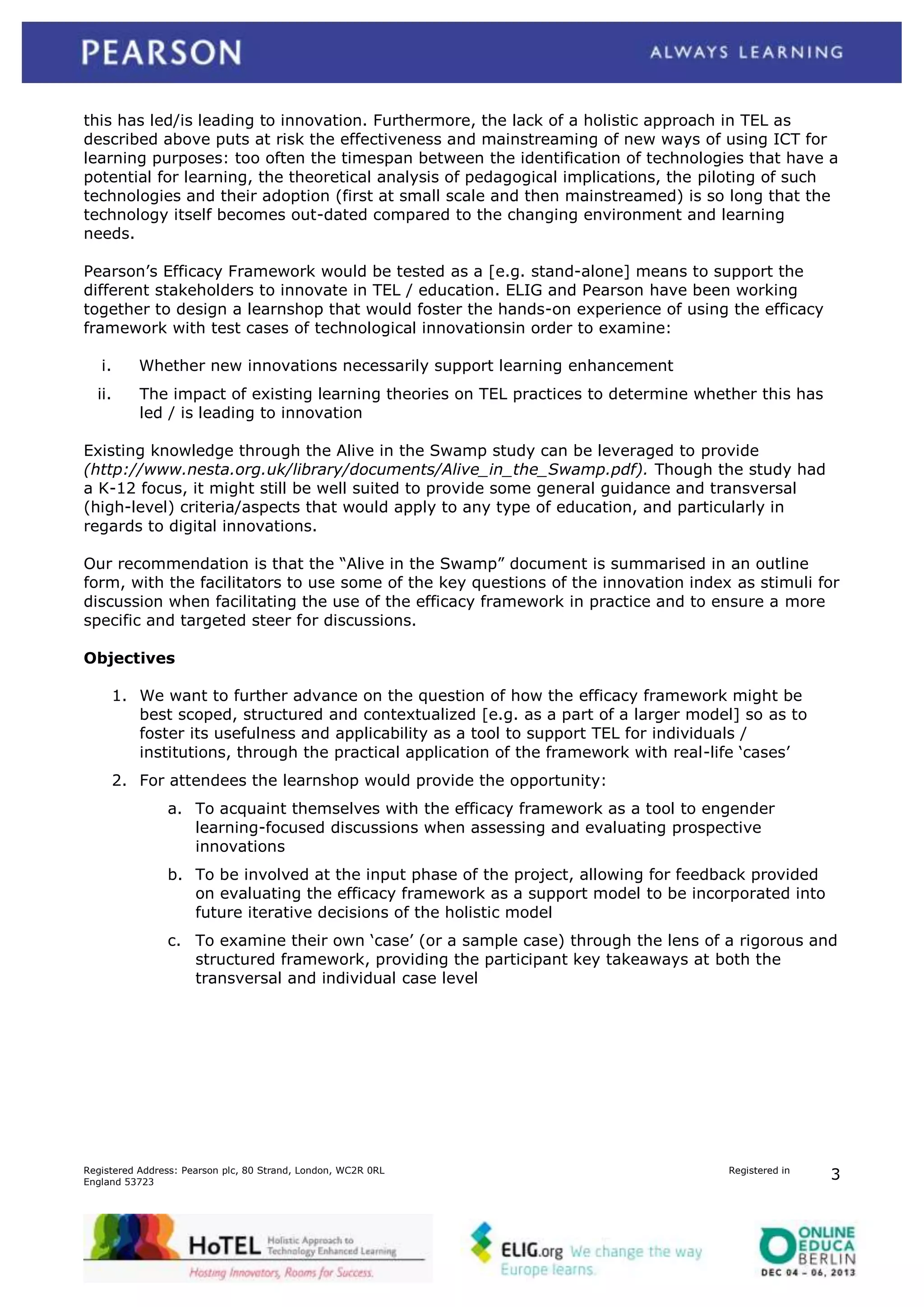 this has led/is leading to innovation. Furthermore, the lack of a holistic approach in TEL as
described above puts at risk the effectiveness and mainstreaming of new ways of using ICT for
learning purposes: too often the timespan between the identification of technologies that have a
potential for learning, the theoretical analysis of pedagogical implications, the piloting of such
technologies and their adoption (first at small scale and then mainstreamed) is so long that the
technology itself becomes out-dated compared to the changing environment and learning
needs.
Pearson‟s Efficacy Framework would be tested as a [e.g. stand-alone] means to support the
different stakeholders to innovate in TEL / education. ELIG and Pearson have been working
together to design a learnshop that would foster the hands-on experience of using the efficacy
framework with test cases of technological innovationsin order to examine:
i.

Whether new innovations necessarily support learning enhancement

ii.

The impact of existing learning theories on TEL practices to determine whether this has
led / is leading to innovation

Existing knowledge through the Alive in the Swamp study can be leveraged to provide
(http://www.nesta.org.uk/library/documents/Alive_in_the_Swamp.pdf). Though the study had
a K-12 focus, it might still be well suited to provide some general guidance and transversal
(high-level) criteria/aspects that would apply to any type of education, and particularly in
regards to digital innovations.
Our recommendation is that the “Alive in the Swamp” document is summarised in an outline
form, with the facilitators to use some of the key questions of the innovation index as stimuli for
discussion when facilitating the use of the efficacy framework in practice and to ensure a more
specific and targeted steer for discussions.
Objectives
1. We want to further advance on the question of how the efficacy framework might be
best scoped, structured and contextualized [e.g. as a part of a larger model] so as to
foster its usefulness and applicability as a tool to support TEL for individuals /
institutions, through the practical application of the framework with real-life „cases‟
2. For attendees the learnshop would provide the opportunity:
a. To acquaint themselves with the efficacy framework as a tool to engender
learning-focused discussions when assessing and evaluating prospective
innovations
b. To be involved at the input phase of the project, allowing for feedback provided
on evaluating the efficacy framework as a support model to be incorporated into
future iterative decisions of the holistic model
c. To examine their own „case‟ (or a sample case) through the lens of a rigorous and
structured framework, providing the participant key takeaways at both the
transversal and individual case level

Registered Address: Pearson plc, 80 Strand, London, WC2R 0RL
England 53723

Registered in

3

 