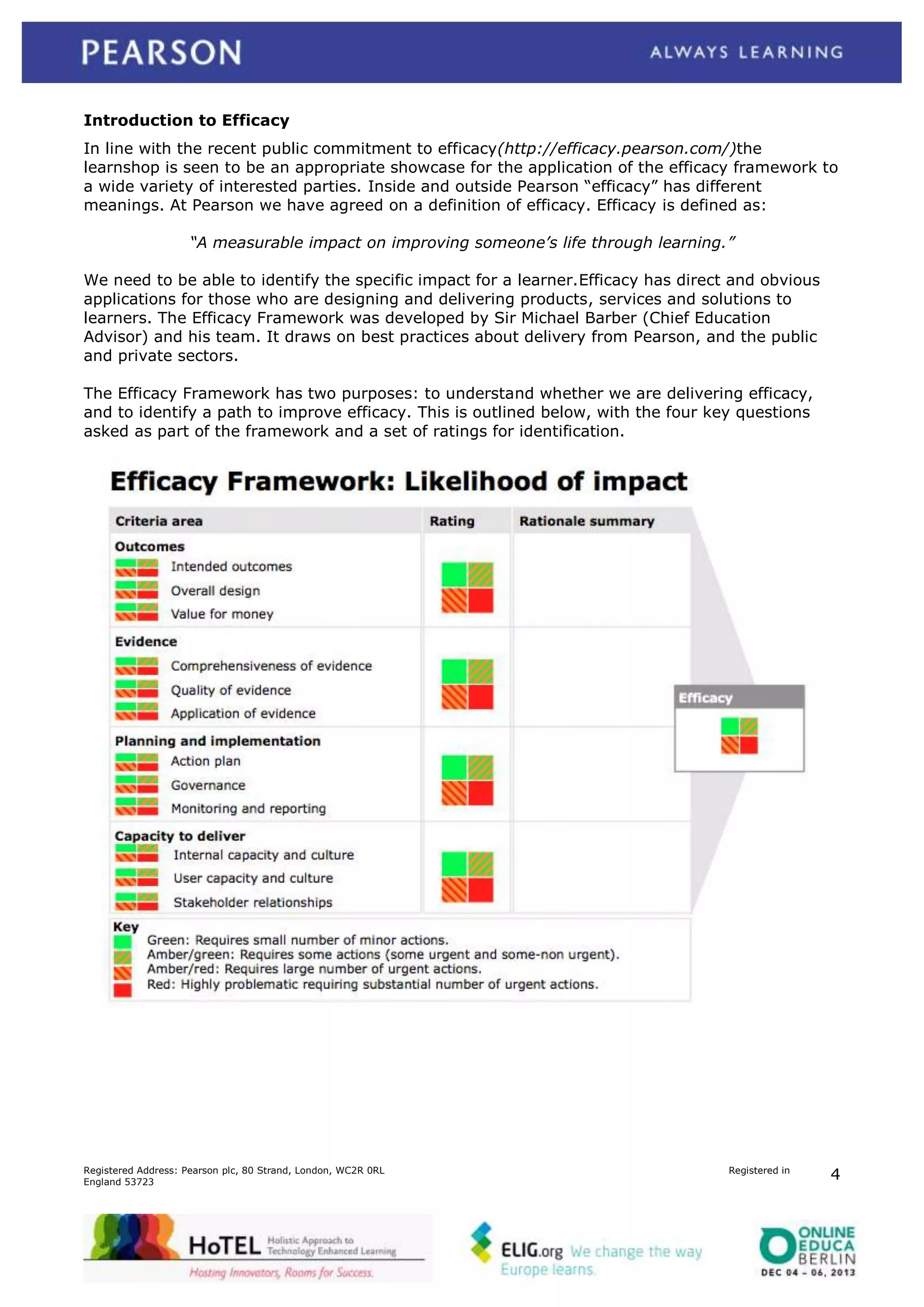 Introduction to Efficacy
In line with the recent public commitment to efficacy(http://efficacy.pearson.com/)the
learnshop is seen to be an appropriate showcase for the application of the efficacy framework to
a wide variety of interested parties. Inside and outside Pearson “efficacy” has different
meanings. At Pearson we have agreed on a definition of efficacy. Efficacy is defined as:
“A measurable impact on improving someone’s life through learning.”
We need to be able to identify the specific impact for a learner.Efficacy has direct and obvious
applications for those who are designing and delivering products, services and solutions to
learners. The Efficacy Framework was developed by Sir Michael Barber (Chief Education
Advisor) and his team. It draws on best practices about delivery from Pearson, and the public
and private sectors.
The Efficacy Framework has two purposes: to understand whether we are delivering efficacy,
and to identify a path to improve efficacy. This is outlined below, with the four key questions
asked as part of the framework and a set of ratings for identification.

Registered Address: Pearson plc, 80 Strand, London, WC2R 0RL
England 53723

Registered in

4

 