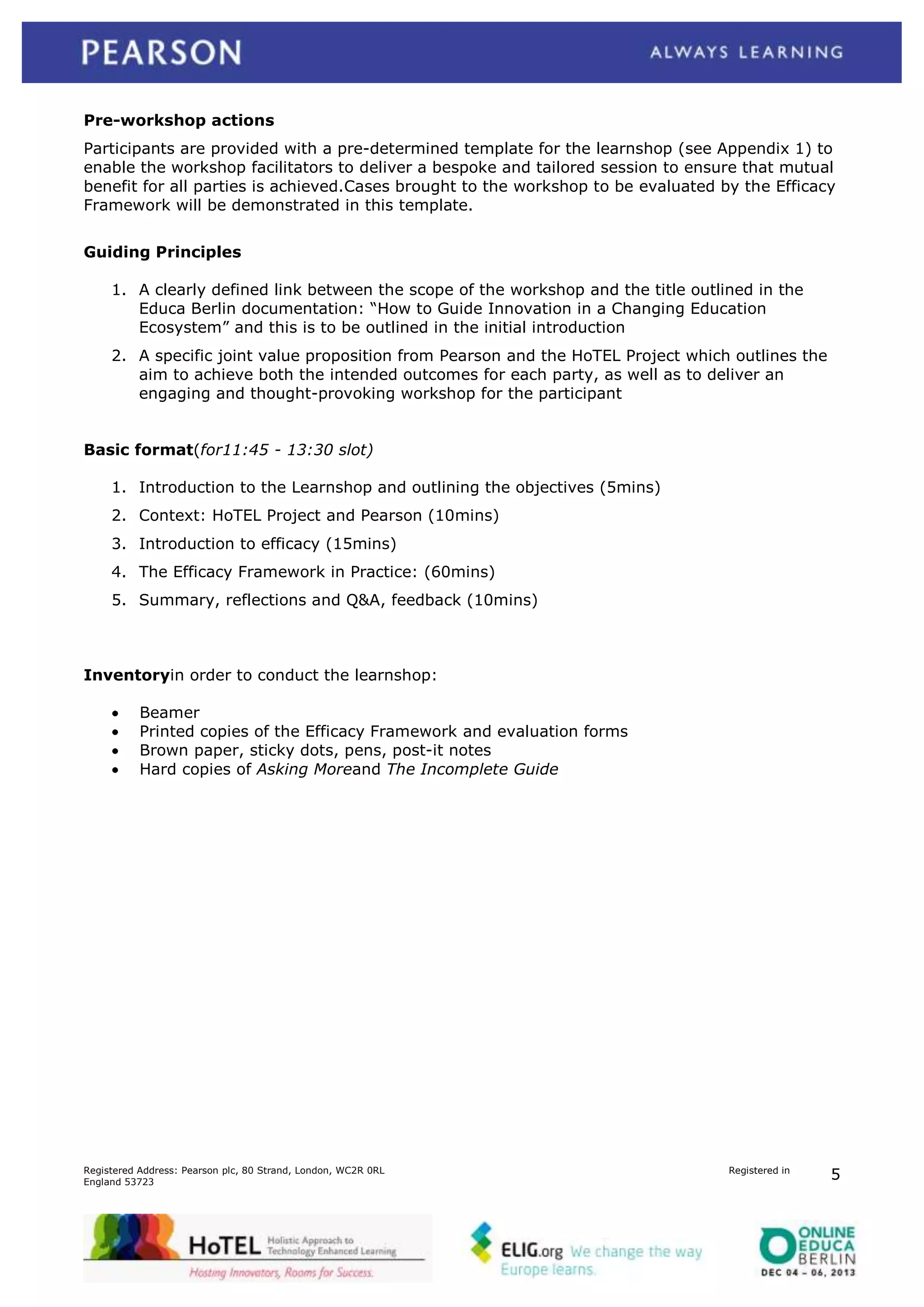 Pre-workshop actions
Participants are provided with a pre-determined template for the learnshop (see Appendix 1) to
enable the workshop facilitators to deliver a bespoke and tailored session to ensure that mutual
benefit for all parties is achieved.Cases brought to the workshop to be evaluated by the Efficacy
Framework will be demonstrated in this template.
Guiding Principles
1. A clearly defined link between the scope of the workshop and the title outlined in the
Educa Berlin documentation: “How to Guide Innovation in a Changing Education
Ecosystem” and this is to be outlined in the initial introduction
2. A specific joint value proposition from Pearson and the HoTEL Project which outlines the
aim to achieve both the intended outcomes for each party, as well as to deliver an
engaging and thought-provoking workshop for the participant
Basic format(for11:45 - 13:30 slot)
1. Introduction to the Learnshop and outlining the objectives (5mins)
2. Context: HoTEL Project and Pearson (10mins)
3. Introduction to efficacy (15mins)
4. The Efficacy Framework in Practice: (60mins)
5. Summary, reflections and Q&A, feedback (10mins)

Inventoryin order to conduct the learnshop:
Beamer
Printed copies of the Efficacy Framework and evaluation forms
Brown paper, sticky dots, pens, post-it notes
Hard copies of Asking Moreand The Incomplete Guide

Registered Address: Pearson plc, 80 Strand, London, WC2R 0RL
England 53723

Registered in

5

 