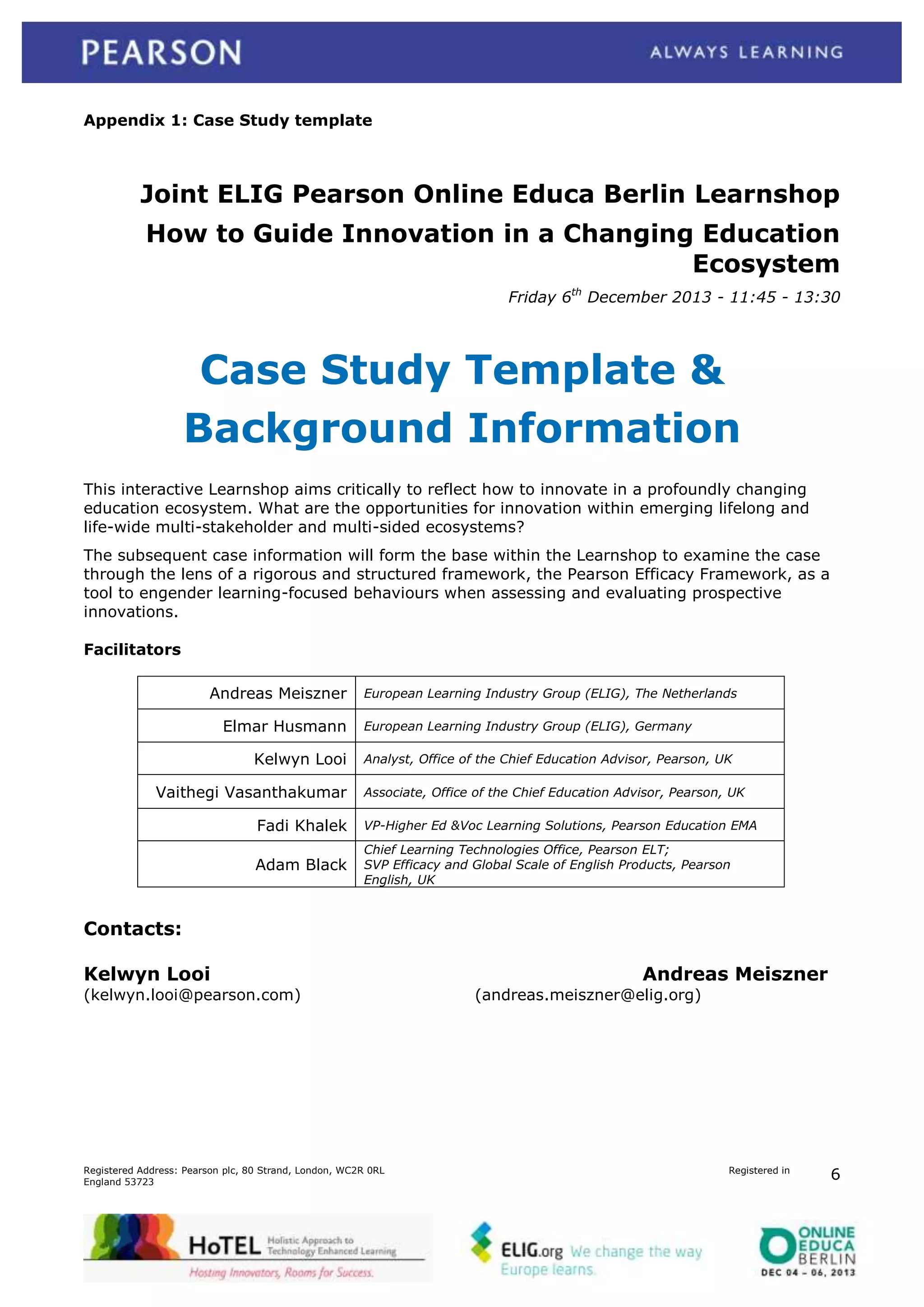 Appendix 1: Case Study template

Joint ELIG Pearson Online Educa Berlin Learnshop
How to Guide Innovation in a Changing Education
Ecosystem
Friday 6th December 2013 - 11:45 - 13:30

Case Study Template &
Background Information
This interactive Learnshop aims critically to reflect how to innovate in a profoundly changing
education ecosystem. What are the opportunities for innovation within emerging lifelong and
life-wide multi-stakeholder and multi-sided ecosystems?
The subsequent case information will form the base within the Learnshop to examine the case
through the lens of a rigorous and structured framework, the Pearson Efficacy Framework, as a
tool to engender learning-focused behaviours when assessing and evaluating prospective
innovations.
Facilitators
Andreas Meiszner
Elmar Husmann
Kelwyn Looi
Vaithegi Vasanthakumar

European Learning Industry Group (ELIG), The Netherlands
European Learning Industry Group (ELIG), Germany
Analyst, Office of the Chief Education Advisor, Pearson, UK
Associate, Office of the Chief Education Advisor, Pearson, UK

Fadi Khalek

VP-Higher Ed &Voc Learning Solutions, Pearson Education EMA

Adam Black

Chief Learning Technologies Office, Pearson ELT;
SVP Efficacy and Global Scale of English Products, Pearson
English, UK

Contacts:
Kelwyn Looi
(kelwyn.looi@pearson.com)

Registered Address: Pearson plc, 80 Strand, London, WC2R 0RL
England 53723

Andreas Meiszner
(andreas.meiszner@elig.org)

Registered in

6

 