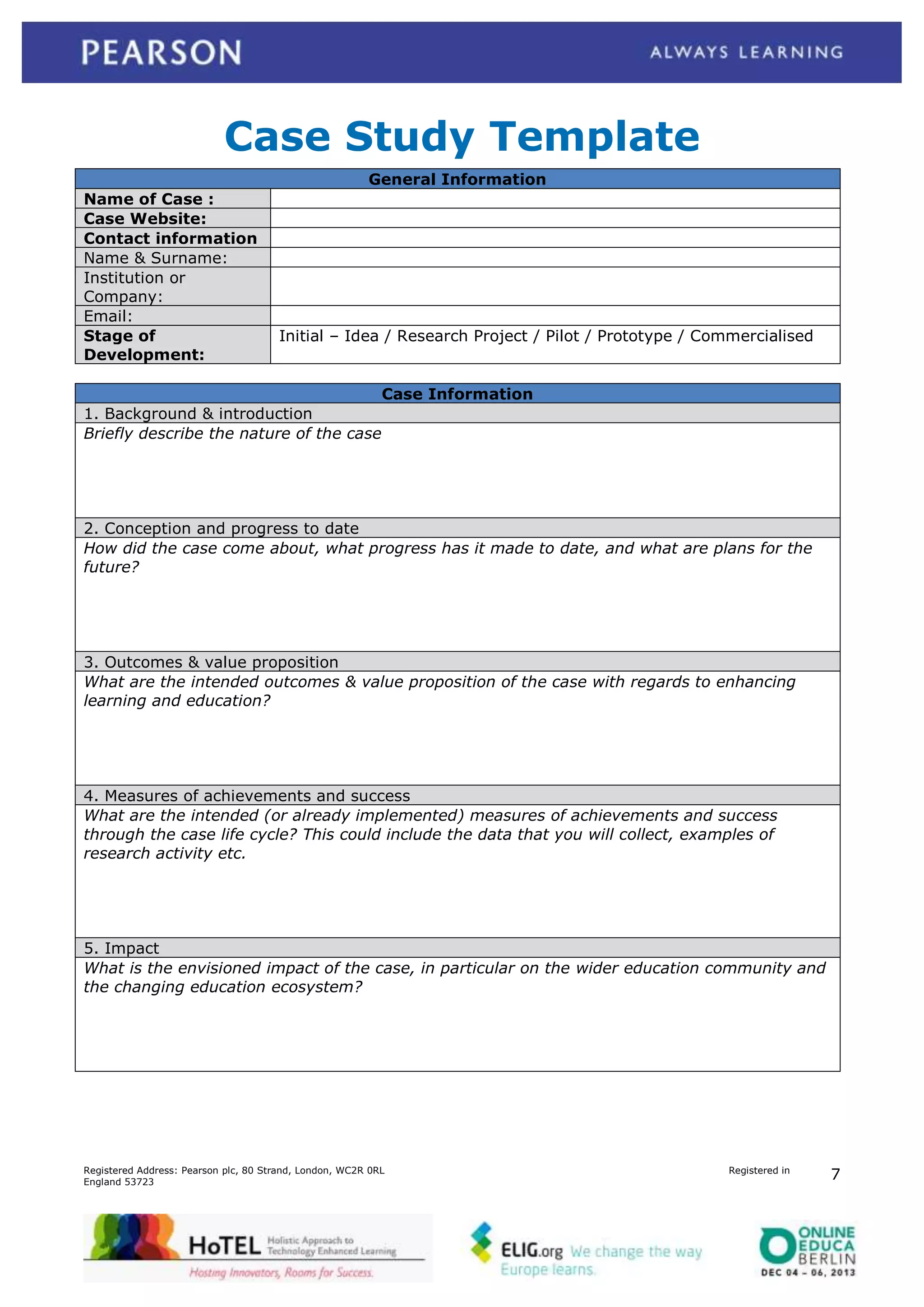 Case Study Template
General Information
Name of Case :
Case Website:
Contact information
Name & Surname:
Institution or
Company:
Email:
Stage of
Development:

Initial – Idea / Research Project / Pilot / Prototype / Commercialised

Case Information
1. Background & introduction
Briefly describe the nature of the case

2. Conception and progress to date
How did the case come about, what progress has it made to date, and what are plans for the
future?

3. Outcomes & value proposition
What are the intended outcomes & value proposition of the case with regards to enhancing
learning and education?

4. Measures of achievements and success
What are the intended (or already implemented) measures of achievements and success
through the case life cycle? This could include the data that you will collect, examples of
research activity etc.

5. Impact
What is the envisioned impact of the case, in particular on the wider education community and
the changing education ecosystem?

Registered Address: Pearson plc, 80 Strand, London, WC2R 0RL
England 53723

Registered in

7

 