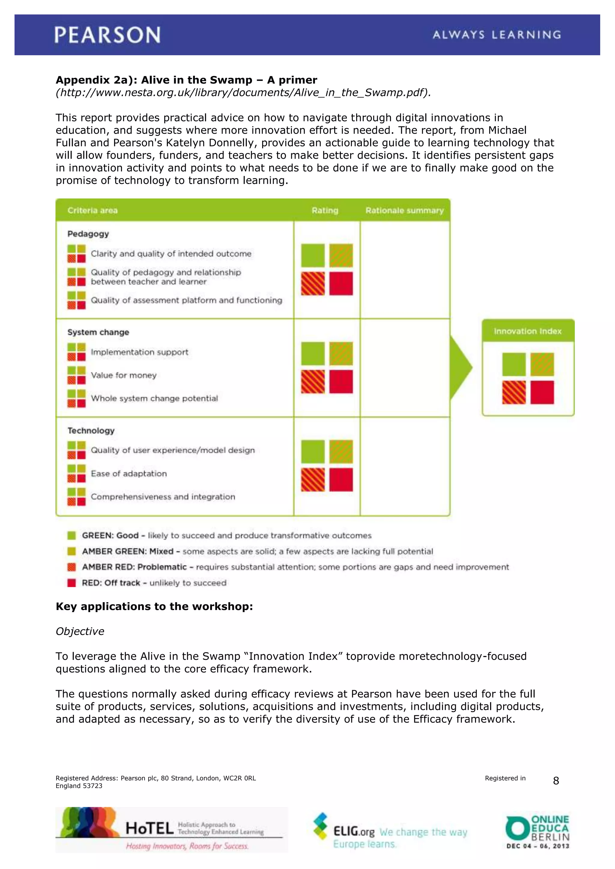 Appendix 2a): Alive in the Swamp – A primer
(http://www.nesta.org.uk/library/documents/Alive_in_the_Swamp.pdf).
This report provides practical advice on how to navigate through digital innovations in
education, and suggests where more innovation effort is needed. The report, from Michael
Fullan and Pearson's Katelyn Donnelly, provides an actionable guide to learning technology that
will allow founders, funders, and teachers to make better decisions. It identifies persistent gaps
in innovation activity and points to what needs to be done if we are to finally make good on the
promise of technology to transform learning.

Key applications to the workshop:
Objective
To leverage the Alive in the Swamp “Innovation Index” toprovide moretechnology-focused
questions aligned to the core efficacy framework.
The questions normally asked during efficacy reviews at Pearson have been used for the full
suite of products, services, solutions, acquisitions and investments, including digital products,
and adapted as necessary, so as to verify the diversity of use of the Efficacy framework.

Registered Address: Pearson plc, 80 Strand, London, WC2R 0RL
England 53723

Registered in

8

 