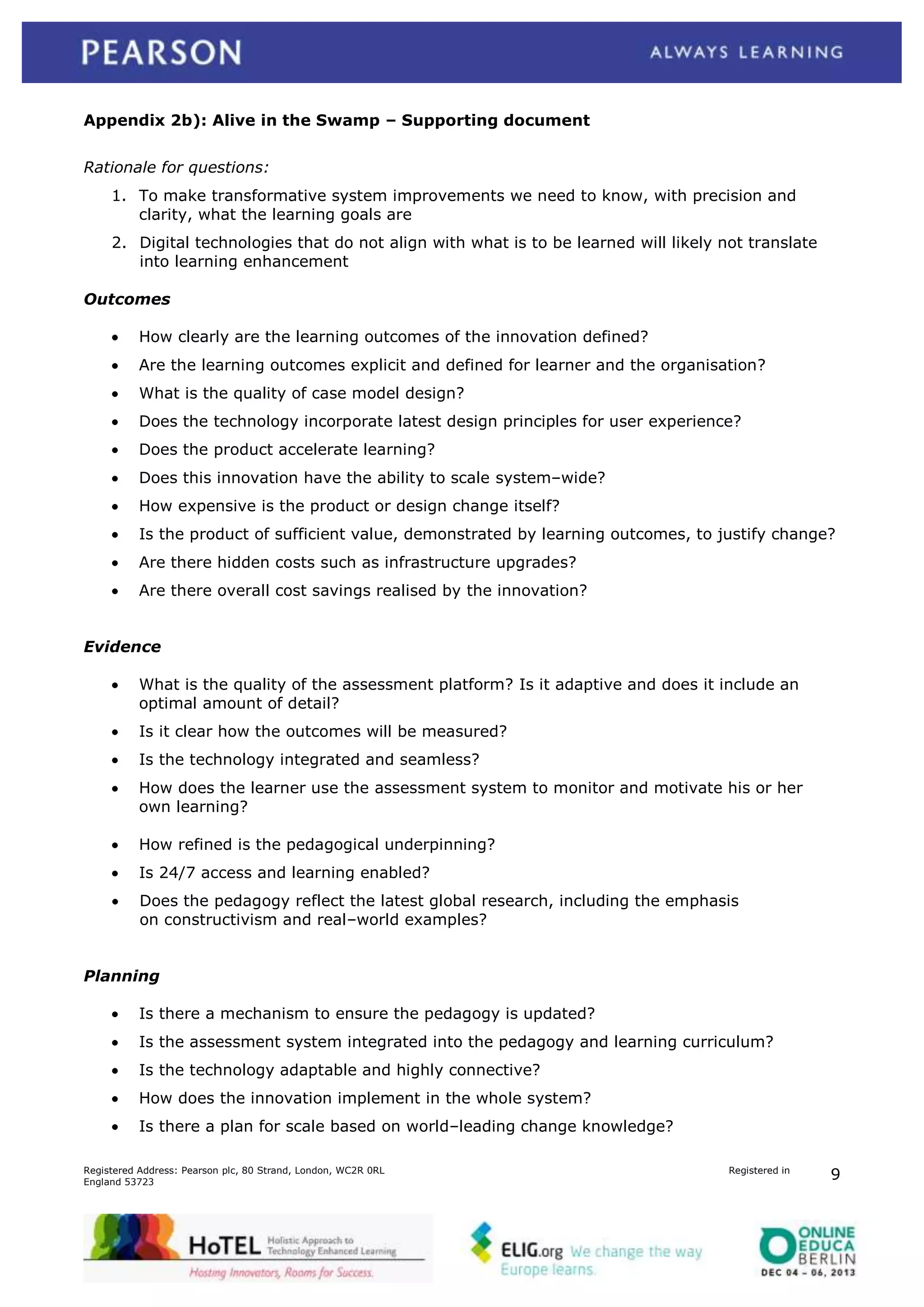 Appendix 2b): Alive in the Swamp – Supporting document
Rationale for questions:
1. To make transformative system improvements we need to know, with precision and
clarity, what the learning goals are
2. Digital technologies that do not align with what is to be learned will likely not translate
into learning enhancement
Outcomes
How clearly are the learning outcomes of the innovation defined?
Are the learning outcomes explicit and defined for learner and the organisation?
What is the quality of case model design?
Does the technology incorporate latest design principles for user experience?
Does the product accelerate learning?
Does this innovation have the ability to scale system–wide?
How expensive is the product or design change itself?
Is the product of sufficient value, demonstrated by learning outcomes, to justify change?
Are there hidden costs such as infrastructure upgrades?
Are there overall cost savings realised by the innovation?
Evidence
What is the quality of the assessment platform? Is it adaptive and does it include an
optimal amount of detail?
Is it clear how the outcomes will be measured?
Is the technology integrated and seamless?
How does the learner use the assessment system to monitor and motivate his or her
own learning?
How refined is the pedagogical underpinning?
Is 24/7 access and learning enabled?
Does the pedagogy reflect the latest global research, including the emphasis
on constructivism and real–world examples?
Planning
Is there a mechanism to ensure the pedagogy is updated?
Is the assessment system integrated into the pedagogy and learning curriculum?
Is the technology adaptable and highly connective?
How does the innovation implement in the whole system?
Is there a plan for scale based on world–leading change knowledge?
Registered Address: Pearson plc, 80 Strand, London, WC2R 0RL
England 53723

Registered in

9

 
