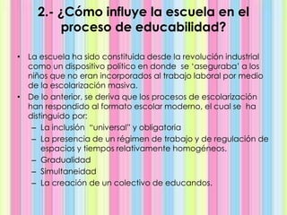 2.- ¿Cómo influye la escuela en el
proceso de educabilidad?
• La escuela ha sido constituida desde la revolución industrial
como un dispositivo político en donde se ‘aseguraba’ a los
niños que no eran incorporados al trabajo laboral por medio
de la escolarización masiva.
• De lo anterior, se deriva que los procesos de escolarización
han respondido al formato escolar moderno, el cual se ha
distinguido por:
– La inclusión “universal” y obligatoria
– La presencia de un régimen de trabajo y de regulación de
espacios y tiempos relativamente homogéneos.
– Gradualidad
– Simultaneidad
– La creación de un colectivo de educandos.
 