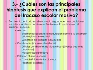 3.- ¿Cuáles son las principales
hipótesis que explican el problema
del fracaso escolar masivo?
• Son tres: la centrada en el alumno; la segunda, en las condiciones
sociales y familiares del alumno; finalmente, la centrada en el
alumno – escuela.
• Alumno
– cuestiones ligadas a su maduración como a su desarrollo
psicológico o intelectual
– Sumatoria de fracasos individuales
• Condiciones (sociales y familiares)
– Difíciles condiciones de vida: niños – jóvenes (sectores
populares)
– Fracaso escolar masivo
• Relación alumno-escuela
– Características de los alumnos
– Practicas escolares
 
