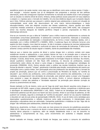 assistência social e de saúde mental, como algo que os identificam como seres e atores sociais. E todos –
sem exceção – inclusive aqueles que já se desligaram dos programas e serviços de tais políticas
setoriais[4], ainda não conseguiram ingressar formalmente no mercado de trabalho local e nem prosseguir
com os estudos no sistema oficial de ensino. Embora, ambas políticas sociais possuírem em seus objetivos
o preparo e o ingresso para o mercado de trabalho, há uma boa distância daquilo que é proposto daquilo
que é feito. Políticas setoriais que possuem o público elegível para adolescentes e jovens em situação de
vulnerabilidade social ainda não desvincularam de uma matriz teórico-metodológica o dueto
educação-trabalho, onde tais elegíveis oriundos das classes subalternas, mesmo aqueles que estão
cumprindo medidas protetivas e socioeducativas ou encaminhados pelos CAPS iA/AD, não conseguem
entrar nos recortes desiguais do trabalho periférico integral e parcial; engrossando os filões do
desemprego estrutural.
Vive-se um momento em que a idéia de “trabalhar” para o tráfico insere-se perfeitamente no contexto de
necessidades consumistas globalizadas. O adolescente vulnerável socialmente, habituado a vicissitudes,
vislumbra a possibilidade de realização e empoderamento, de forma a trazer respostas rápidas, com a
associação com o tráfico (CANOLETTI e SOARES, 2005). A poderosa figura do traficante torna-se uma
espécie de ídolo vingador, novo ideal de sucesso. Já não é novidade a presença de meninas (adolescentes
e jovens) em comunidades, aceitando e usufruindo do status de namoradas de traficantes. É difícil tornar
atraente o árduo caminho do estudo regular e trabalho, diante de possibilidades tão imediatas.
Sabe-se que a maioria dos usuários de álcool e outras drogas tem o primeiro contato com essas
substâncias durante a adolescência, e que existem fatores de risco e de proteção para o consumo se
substâncias psicoativas (SHENKER e MINAYO, 2005). A boa inserção no ambiente escolar é um fator de
proteção. A escola, dessa forma, assume papel importante na formação integral do indivíduo. No entanto,
estudo qualitativo realizado em São Paulo (SP) evidencia, no discurso de professores, escasso
conhecimento sobre efeitos de álcool e outra drogas e insegurança em protagonizar estratégias de
prevenção (FERREIRA, 2010). Outros estudos sobre a prática nas escolas brasileiras mostram que as
formas de abordar o assunto “ drogas”, geralmente é decidida pela direção, eventualmente até mesmo por
instituições como a polícia militar, sem participação ativa dos professores nas decisões sobre o formato do
projeto de prevenção, postura que vai contra a preconização do Ministério da Saúde, na “cartilha do
educador”, que orienta aos professores, como profissionais mais próximos dos adolescentes, e de sua
realidade, a protagonizarem tais atividades de prevenção, pois estariam aptos a propor uma linguagem
mais acessível e capaz de despertar interesse dos alunos. Porém, é comum observar professores
aproveitando o tempo das palestras e “atividades especiais” de prevenção para adiantar correção de
provas ou preenchimento de notas.
Estudo realizado no Rio de Janeiro, como uso do “jogo da onda” para discutir assuntos como drogas e a
prevenção de DST-AIDS, sugere a maior adequação de atividades, lúdicas, competitivas e dinâmicas para
a abordagem de adolescentes (MONTEIRO e cols, 2003). Tratam-se de estratégias bem diferentes das
tradicionais palestras que tão pouco eco fazem aos seus ouvintes. Ainda no que tange às palestras, se não
puderem ser evitadas, segundo a orientação da “cartilha do educador”, devem ter seu assunto trabalhado
e discutido em sala de aula antes da apresentação (CARLINI, 2010). O uso do lúdico como estratégia para
desencadear questionamentos e reflexão mostra-se como saída promissora. A interatividade entre
educandos e educadores deve ser estimulada. Campanhas publicitárias e midiáticas do tipo “diga não às
drogas” são ineficazes para adolescentes, distantes de sua linguagem.
Observa-se, atualmente, no Brasil, o início cada vez mais precoce do consumo de substâncias psicoativas
(IBGE,2013). Sabe-se que o consumo de álcool e outras drogas durante a adolescência está associado a
maiores danos psíquicos e cognitivos, além da relação estabelecida entre o uso de maconha na
adolescência e comportamento de risco, como envolvimento em acidentes e relações sexuais
desprotegidas.
Estudo realizado em Aracaju, capital do Estado de Sergipe, que avaliou o consumo de substância
Pág.5/8
 