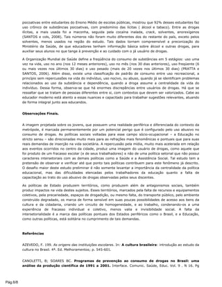 psicoativas entre estudantes do Ensino Médio de escolas públicas, mostrou que 92% desses estudantes faz
uso crônico de substâncias psicoativas, com predomínio das lícitas ( álcool e tabaco). Entre as drogas
ilícitas, a mais usada foi a maconha, seguida pela cocaína inalada, crack, solventes, anorexígenos
(SANTOS e cols, 2008). Tais números não foram muito diferentes dos do restante do país, exceto pelos
solventes, menos usados na região do estudo. Tais dados tornam compreensível a preconização do
Ministério da Saúde, de que educadores tenham informação básica sobre álcool e outras drogas, para
auxiliar seus alunos no que tange à prevenção e ao cuidado com o já usuário de drogas.
A Organização Mundial de Saúde define a freqüência do consumo de substâncias em 5 estágios: uso uma
vez na vida, uso no ano (nos 12 meses anteriores), uso no mês (nos 30 dias anteriores), uso freqüente (6
ou mais vezes nos últimos 30 dias) e uso pesado (mais de 20 vezes nos últimos 30 dias) (PRATTA e
SANTOS, 2006). Além disso, existe uma classificação de padrão de consumo entre uso recreacional, a
princípio sem repercussões na vida do indivíduo, uso nocivo, ou abuso, quando já se identificam problemas
relacionados ao uso da substância e dependência, quando a droga assume a centralidade da vida do
indivíduo. Dessa forma, observa-se que há enormes discrepâncias entre usuários de drogas. Há que se
ressaltar que se tratam de pessoas diferentes entre si, com contextos que devem ser valorizados. Cabe ao
educador moderno está atento a essas nuances e capacitado para trabalhar sugestões relevantes, atuando
de forma integral junto aos educandos.
Observações Finais.
A imagem projetada sobre os jovens, que possuem uma realidade periférica e diferenciada do contexto da
metrópole, é marcada permanentemente por um potencial perigo que é configurado pelo uso abusivo no
consumo de drogas. As políticas sociais voltadas para esse campo sócio-ocupacional – a Educação no
stricto sensu – são direcionadas muito mais para as refrações mais fenomênicas e pontuais que para suas
reais demandas de inserção na vida societária. A repercussão pela mídia, muito mais acelerada em relação
aos eventos ocorridos no centro da cidade, produz uma imagem do usuário de drogas, como aquele que
foi produto de um fracasso escolar (e de seus trabalhadores) e não de uma política setorial que não possui
caracteres intersetoriais com as demais políticas como a Saúde e a Assistência Social. Tal estudo tem a
pretensão de observar e verificar até que ponto tais políticas contribuem para este fenômeno já descrito.
O desafio maior deste estudo preliminar é não somente levantar a importância da centralidade da política
educacional, mas das dificuldades elencadas pelos trabalhadores da educação quanto a falta de
capacitação ao trato do uso abusivo de drogas observadas pelos seus discentes.
As políticas de Estado produzem territórios, como produzem além de antagonismos sociais, também
produz impactos na vida destes sujeitos. Esses territórios, marcados pela falta de recursos e equipamentos
coletivos, pela precariedade, espaços de drogadição, ou mesmo falta, do transporte público, pelo ambiente
construído degradado, os marca de forma sensível em suas poucas possibilidades de acesso aos bens da
cultura e da cidadania, criando um circuito de homogeneidade, e ao trabalho, condenando-os a uma
experiência de fracasso individual e coletivo, menos valia e invisibilidade social. A falta da
intersetorialidade é a marca das políticas pontuais dos Estados periféricos como o Brasil, e a Educação,
como outras políticas, está solitária no cumprimento de tais demandas.
Referências
AZEVEDO, F. 199. As origens das instituições escolares. In: A cultura brasileira: introdução ao estudo da
cultura no Brasil. 4ª. Ed. Melhoramentos; p. 545-601.
CANOLETTI, B; SOARES BC. Programas de prevenção ao consumo de drogas no Brasil: uma
análise da produção científica de 1991 a 2001. Interface. Comunic. Saúde, Educ. Vol. 9 . N 16. Pg
Pág.6/8
 