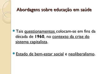 Abordagens sobre educação em saúdeAbordagens sobre educação em saúde
Tais questionamentos colocam-se em fins da
década de 1960, no contexto da crise do
sistema capitalista.
Estado de bem-estar social e neoliberalismo.
 