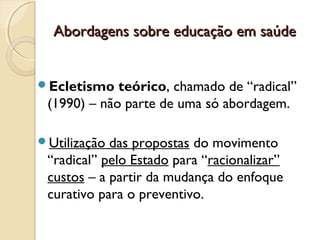 Abordagens sobre educação em saúdeAbordagens sobre educação em saúde
Ecletismo teórico, chamado de “radical”
(1990) – não parte de uma só abordagem.
Utilização das propostas do movimento
“radical” pelo Estado para “racionalizar”
custos – a partir da mudança do enfoque
curativo para o preventivo.
 