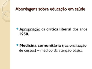 Abordagens sobre educação em saúdeAbordagens sobre educação em saúde
Apropriação da crítica liberal dos anos
1950.
Medicina comunitária (racionalização
de custos) – médico da atenção básica
 